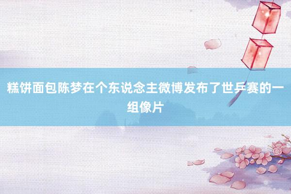 糕饼面包陈梦在个东说念主微博发布了世乒赛的一组像片